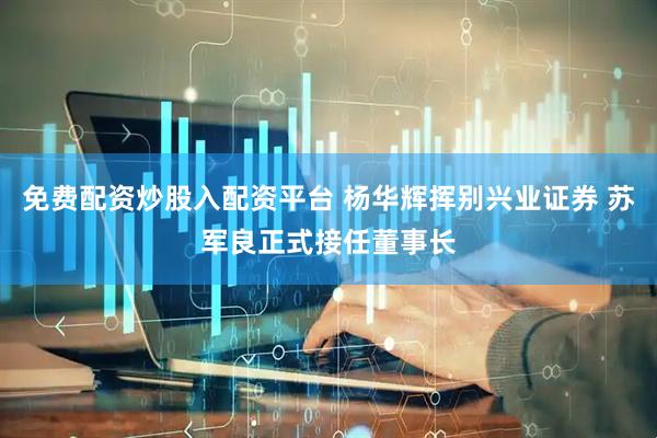 免费配资炒股入配资平台 杨华辉挥别兴业证券 苏军良正式接任董事长