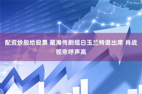 配资炒股给股票 藏海传剧组白玉兰特邀出席 肖战视帝呼声高