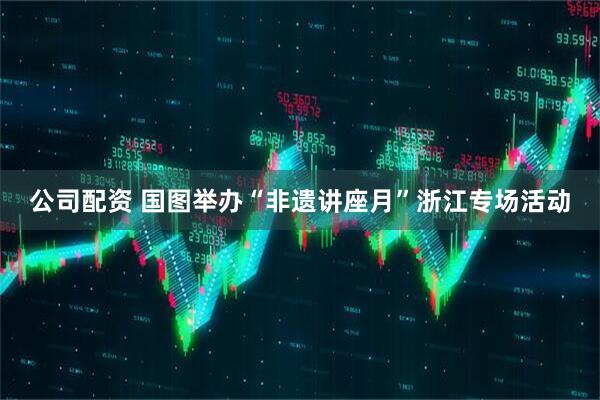 公司配资 国图举办“非遗讲座月”浙江专场活动