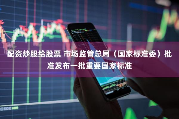 配资炒股给股票 市场监管总局（国家标准委）批准发布一批重要国家标准