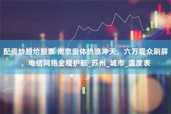 配资炒股给股票 南京奥体热浪冲天，六万观众刷屏，电信网络全程护航_苏州_城市_温度表