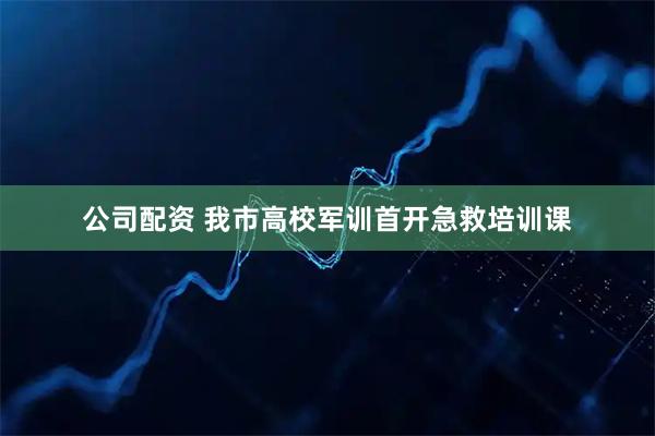 公司配资 我市高校军训首开急救培训课