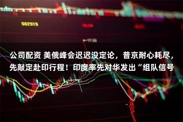 公司配资 美俄峰会迟迟没定论，普京耐心耗尽，先敲定赴印行程！印度率先对华发出“组队信号