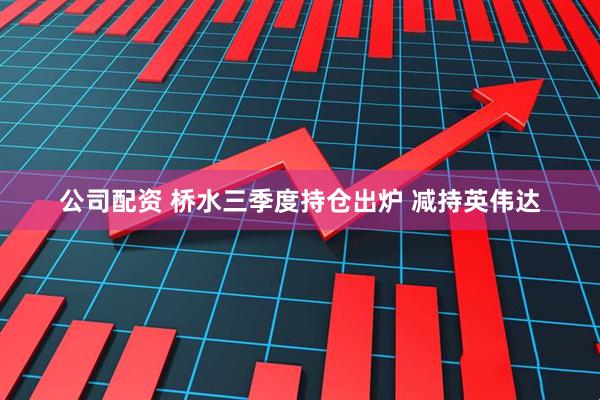 公司配资 桥水三季度持仓出炉 减持英伟达