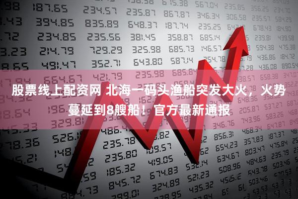 股票线上配资网 北海一码头渔船突发大火，火势蔓延到8艘船！官方最新通报