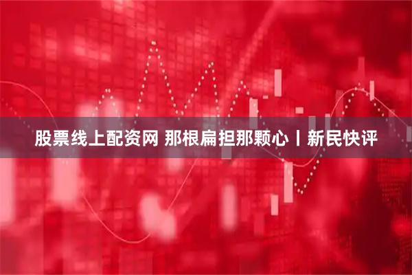 股票线上配资网 那根扁担那颗心丨新民快评