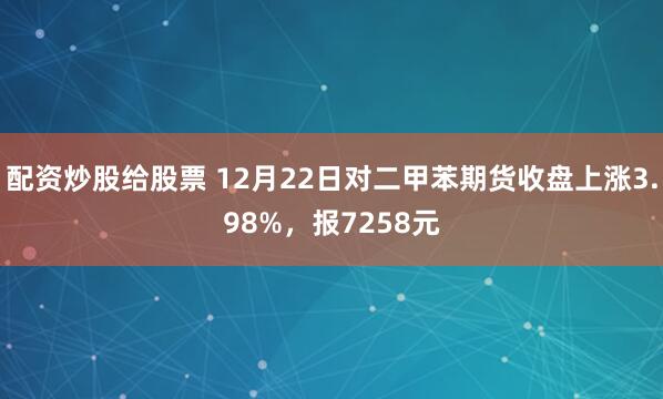 配资炒股给股票 12月22日对二甲苯期货收盘上涨3.98%，报7258元