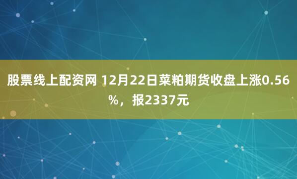 股票线上配资网 12月22日菜粕期货收盘上涨0.56%，报2337元