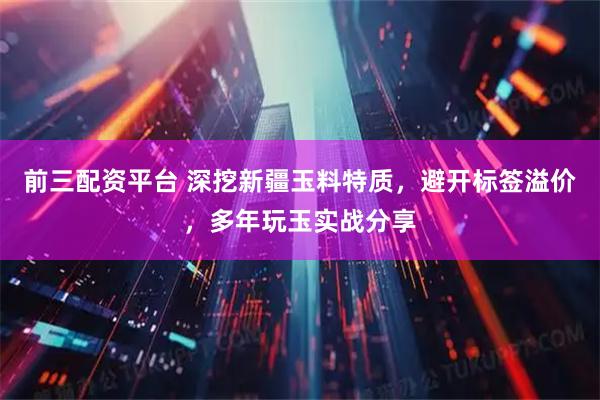 前三配资平台 深挖新疆玉料特质，避开标签溢价，多年玩玉实战分享