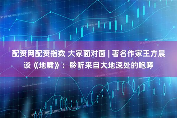 配资网配资指数 大家面对面 | 著名作家王方晨谈《地啸》：聆听来自大地深处的咆哮